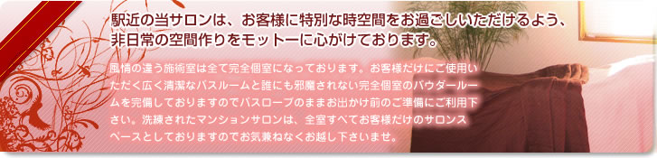 駅近の当サロンは、お客様に特別な時空間をお過ごしいただけるよう、非日常の空間作りをモットーに心がけております。
